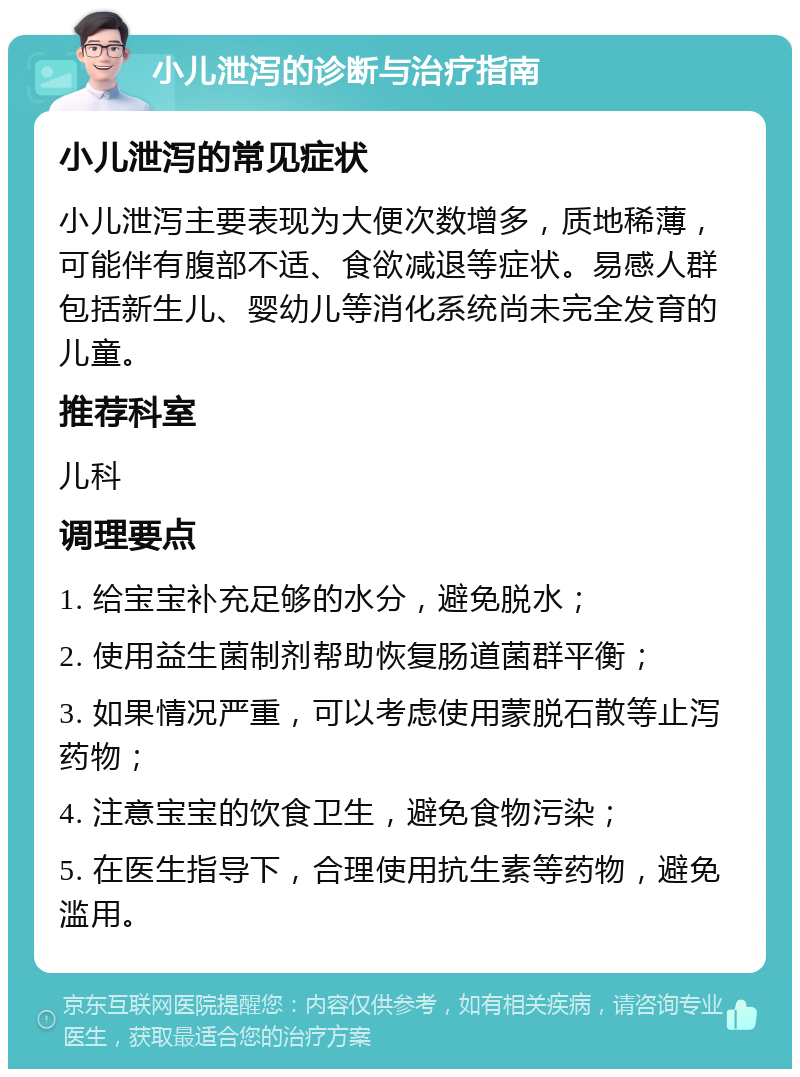 小儿泄泻的诊断与治疗指南 小儿泄泻的常见症状 小儿泄泻主要表现为大便次数增多，质地稀薄，可能伴有腹部不适、食欲减退等症状。易感人群包括新生儿、婴幼儿等消化系统尚未完全发育的儿童。 推荐科室 儿科 调理要点 1. 给宝宝补充足够的水分，避免脱水； 2. 使用益生菌制剂帮助恢复肠道菌群平衡； 3. 如果情况严重，可以考虑使用蒙脱石散等止泻药物； 4. 注意宝宝的饮食卫生，避免食物污染； 5. 在医生指导下，合理使用抗生素等药物，避免滥用。