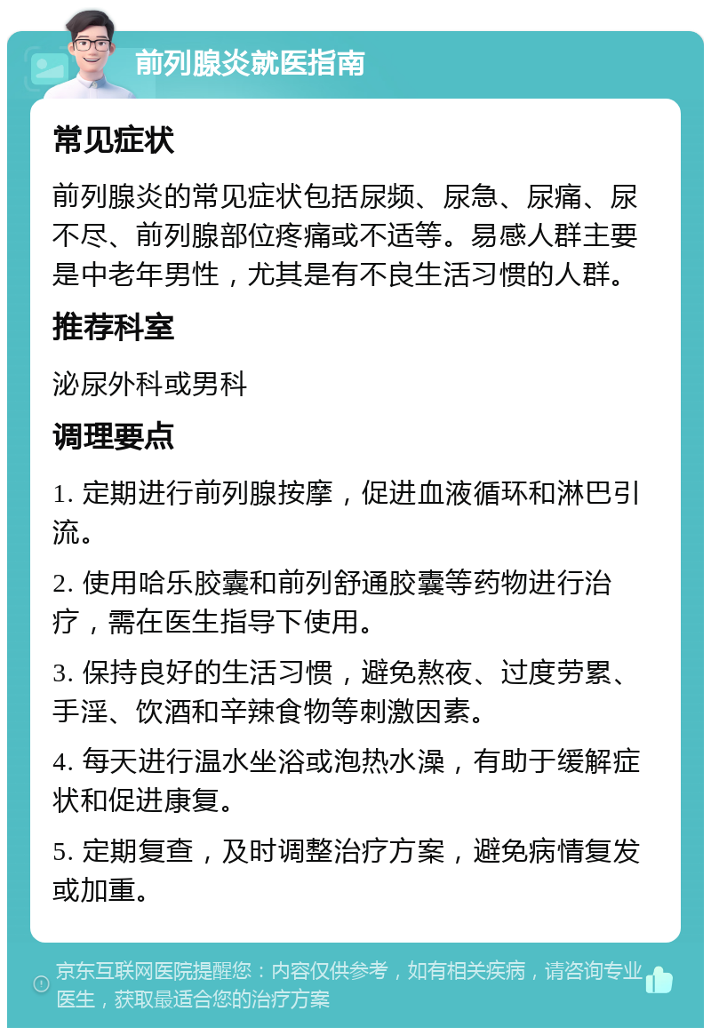 前列腺炎就医指南 常见症状 前列腺炎的常见症状包括尿频、尿急、尿痛、尿不尽、前列腺部位疼痛或不适等。易感人群主要是中老年男性，尤其是有不良生活习惯的人群。 推荐科室 泌尿外科或男科 调理要点 1. 定期进行前列腺按摩，促进血液循环和淋巴引流。 2. 使用哈乐胶囊和前列舒通胶囊等药物进行治疗，需在医生指导下使用。 3. 保持良好的生活习惯，避免熬夜、过度劳累、手淫、饮酒和辛辣食物等刺激因素。 4. 每天进行温水坐浴或泡热水澡，有助于缓解症状和促进康复。 5. 定期复查，及时调整治疗方案，避免病情复发或加重。