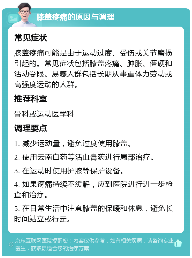 膝盖疼痛的原因与调理 常见症状 膝盖疼痛可能是由于运动过度、受伤或关节磨损引起的。常见症状包括膝盖疼痛、肿胀、僵硬和活动受限。易感人群包括长期从事重体力劳动或高强度运动的人群。 推荐科室 骨科或运动医学科 调理要点 1. 减少运动量，避免过度使用膝盖。 2. 使用云南白药等活血膏药进行局部治疗。 3. 在运动时使用护膝等保护设备。 4. 如果疼痛持续不缓解，应到医院进行进一步检查和治疗。 5. 在日常生活中注意膝盖的保暖和休息，避免长时间站立或行走。