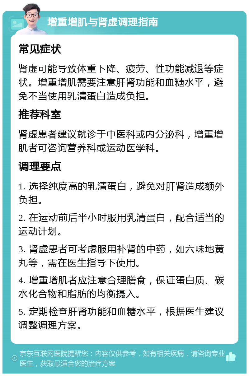 增重增肌与肾虚调理指南 常见症状 肾虚可能导致体重下降、疲劳、性功能减退等症状。增重增肌需要注意肝肾功能和血糖水平，避免不当使用乳清蛋白造成负担。 推荐科室 肾虚患者建议就诊于中医科或内分泌科，增重增肌者可咨询营养科或运动医学科。 调理要点 1. 选择纯度高的乳清蛋白，避免对肝肾造成额外负担。 2. 在运动前后半小时服用乳清蛋白，配合适当的运动计划。 3. 肾虚患者可考虑服用补肾的中药，如六味地黄丸等，需在医生指导下使用。 4. 增重增肌者应注意合理膳食，保证蛋白质、碳水化合物和脂肪的均衡摄入。 5. 定期检查肝肾功能和血糖水平，根据医生建议调整调理方案。