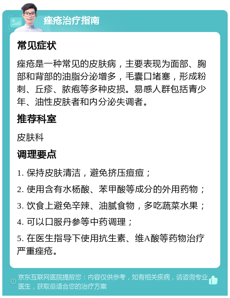 痤疮治疗指南 常见症状 痤疮是一种常见的皮肤病，主要表现为面部、胸部和背部的油脂分泌增多，毛囊口堵塞，形成粉刺、丘疹、脓疱等多种皮损。易感人群包括青少年、油性皮肤者和内分泌失调者。 推荐科室 皮肤科 调理要点 1. 保持皮肤清洁，避免挤压痘痘； 2. 使用含有水杨酸、苯甲酸等成分的外用药物； 3. 饮食上避免辛辣、油腻食物，多吃蔬菜水果； 4. 可以口服丹参等中药调理； 5. 在医生指导下使用抗生素、维A酸等药物治疗严重痤疮。