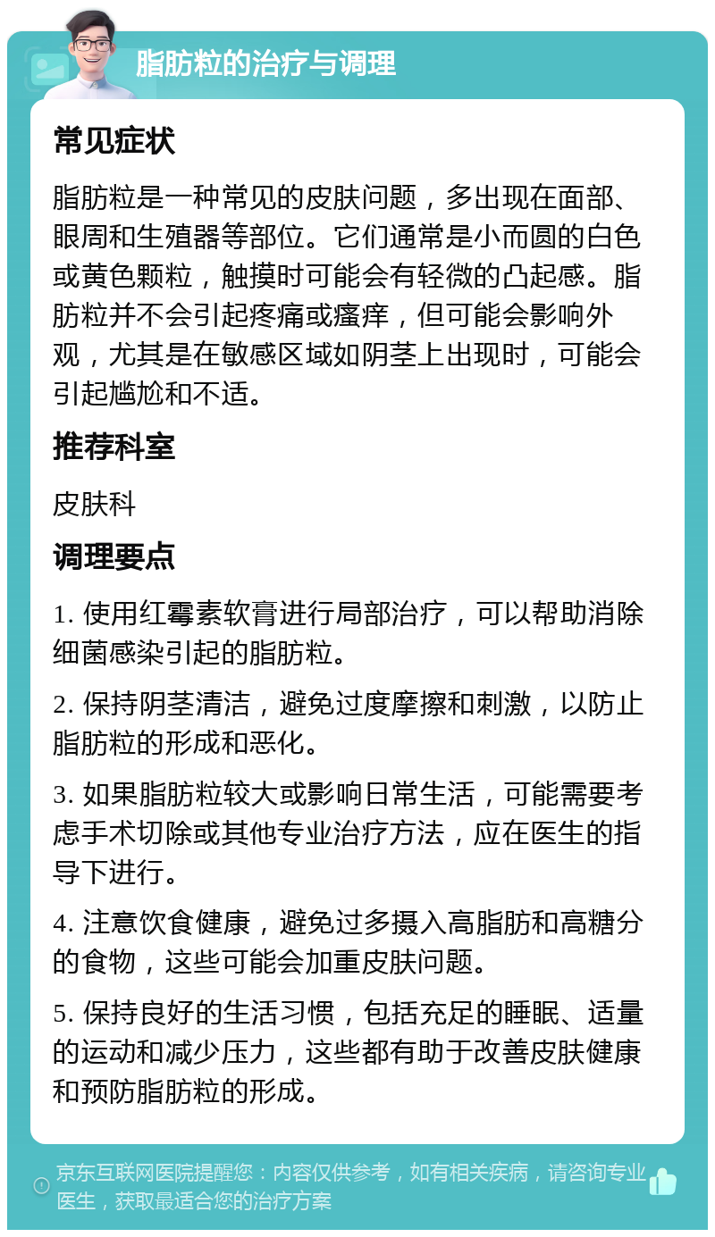 脂肪粒的治疗与调理 常见症状 脂肪粒是一种常见的皮肤问题，多出现在面部、眼周和生殖器等部位。它们通常是小而圆的白色或黄色颗粒，触摸时可能会有轻微的凸起感。脂肪粒并不会引起疼痛或瘙痒，但可能会影响外观，尤其是在敏感区域如阴茎上出现时，可能会引起尴尬和不适。 推荐科室 皮肤科 调理要点 1. 使用红霉素软膏进行局部治疗，可以帮助消除细菌感染引起的脂肪粒。 2. 保持阴茎清洁，避免过度摩擦和刺激，以防止脂肪粒的形成和恶化。 3. 如果脂肪粒较大或影响日常生活，可能需要考虑手术切除或其他专业治疗方法，应在医生的指导下进行。 4. 注意饮食健康，避免过多摄入高脂肪和高糖分的食物，这些可能会加重皮肤问题。 5. 保持良好的生活习惯，包括充足的睡眠、适量的运动和减少压力，这些都有助于改善皮肤健康和预防脂肪粒的形成。