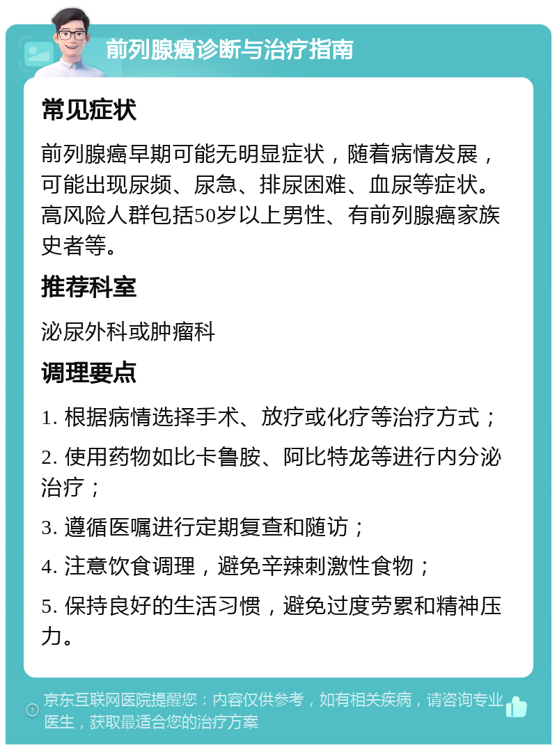 前列腺癌诊断与治疗指南 常见症状 前列腺癌早期可能无明显症状，随着病情发展，可能出现尿频、尿急、排尿困难、血尿等症状。高风险人群包括50岁以上男性、有前列腺癌家族史者等。 推荐科室 泌尿外科或肿瘤科 调理要点 1. 根据病情选择手术、放疗或化疗等治疗方式； 2. 使用药物如比卡鲁胺、阿比特龙等进行内分泌治疗； 3. 遵循医嘱进行定期复查和随访； 4. 注意饮食调理，避免辛辣刺激性食物； 5. 保持良好的生活习惯，避免过度劳累和精神压力。