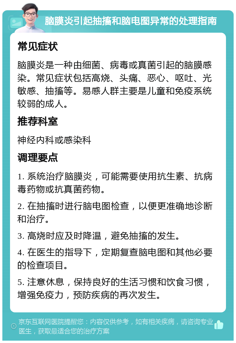 脑膜炎引起抽搐和脑电图异常的处理指南 常见症状 脑膜炎是一种由细菌、病毒或真菌引起的脑膜感染。常见症状包括高烧、头痛、恶心、呕吐、光敏感、抽搐等。易感人群主要是儿童和免疫系统较弱的成人。 推荐科室 神经内科或感染科 调理要点 1. 系统治疗脑膜炎，可能需要使用抗生素、抗病毒药物或抗真菌药物。 2. 在抽搐时进行脑电图检查，以便更准确地诊断和治疗。 3. 高烧时应及时降温，避免抽搐的发生。 4. 在医生的指导下，定期复查脑电图和其他必要的检查项目。 5. 注意休息，保持良好的生活习惯和饮食习惯，增强免疫力，预防疾病的再次发生。