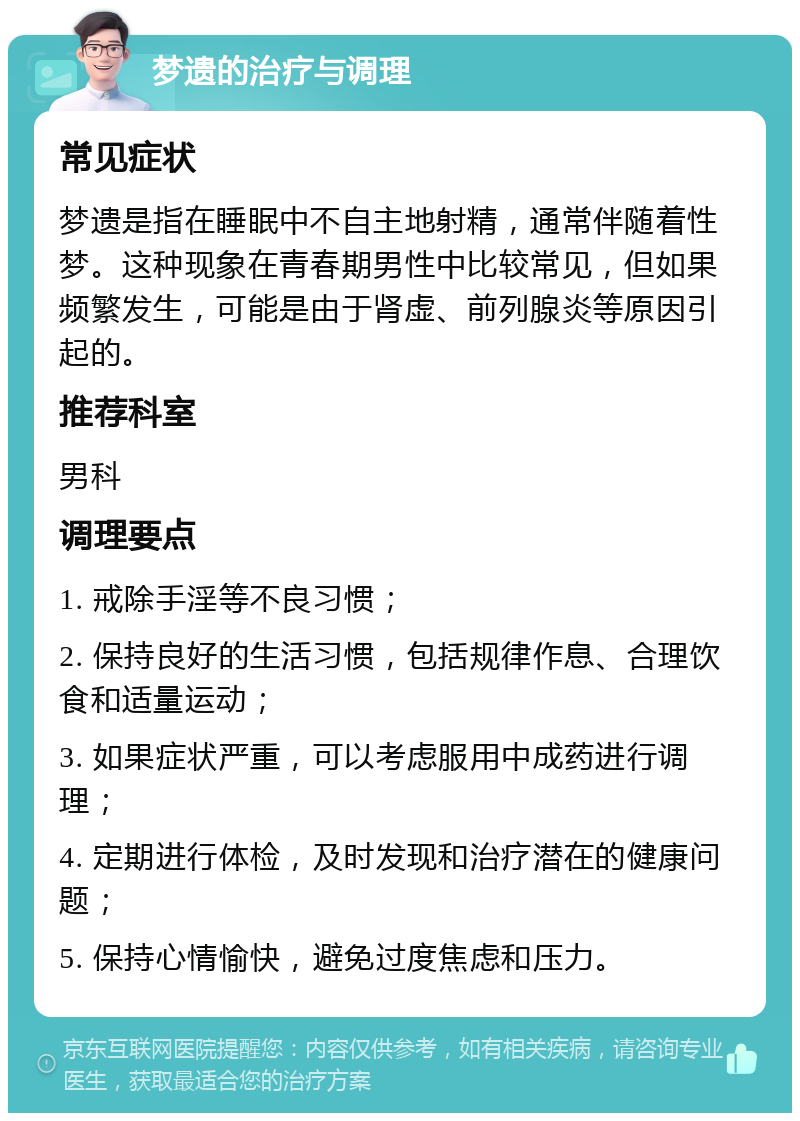 梦遗的治疗与调理 常见症状 梦遗是指在睡眠中不自主地射精，通常伴随着性梦。这种现象在青春期男性中比较常见，但如果频繁发生，可能是由于肾虚、前列腺炎等原因引起的。 推荐科室 男科 调理要点 1. 戒除手淫等不良习惯； 2. 保持良好的生活习惯，包括规律作息、合理饮食和适量运动； 3. 如果症状严重，可以考虑服用中成药进行调理； 4. 定期进行体检，及时发现和治疗潜在的健康问题； 5. 保持心情愉快，避免过度焦虑和压力。