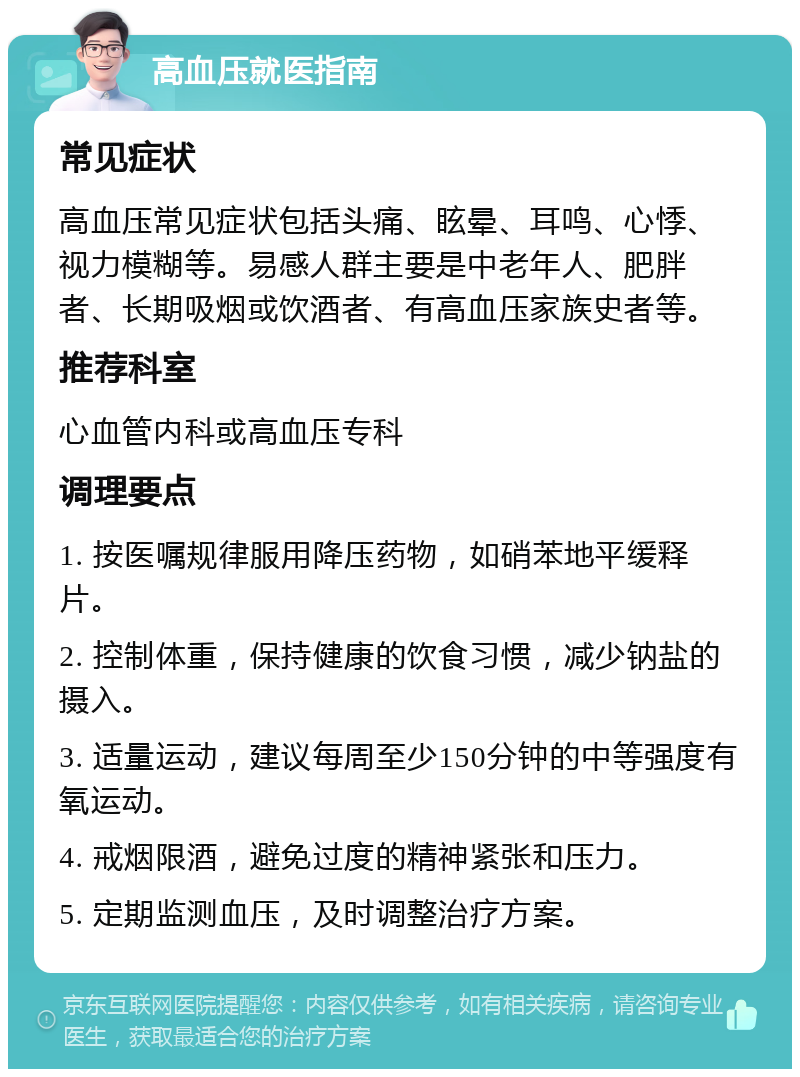 高血压就医指南 常见症状 高血压常见症状包括头痛、眩晕、耳鸣、心悸、视力模糊等。易感人群主要是中老年人、肥胖者、长期吸烟或饮酒者、有高血压家族史者等。 推荐科室 心血管内科或高血压专科 调理要点 1. 按医嘱规律服用降压药物，如硝苯地平缓释片。 2. 控制体重，保持健康的饮食习惯，减少钠盐的摄入。 3. 适量运动，建议每周至少150分钟的中等强度有氧运动。 4. 戒烟限酒，避免过度的精神紧张和压力。 5. 定期监测血压，及时调整治疗方案。