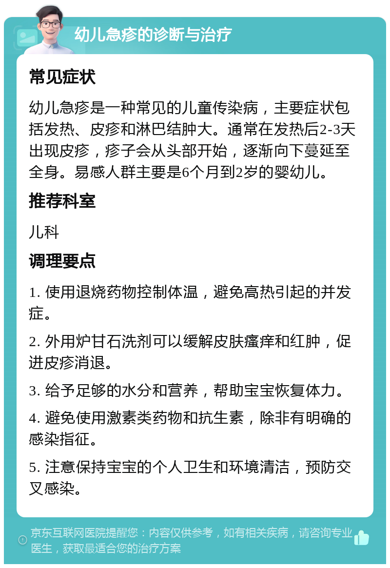 幼儿急疹的诊断与治疗 常见症状 幼儿急疹是一种常见的儿童传染病，主要症状包括发热、皮疹和淋巴结肿大。通常在发热后2-3天出现皮疹，疹子会从头部开始，逐渐向下蔓延至全身。易感人群主要是6个月到2岁的婴幼儿。 推荐科室 儿科 调理要点 1. 使用退烧药物控制体温，避免高热引起的并发症。 2. 外用炉甘石洗剂可以缓解皮肤瘙痒和红肿，促进皮疹消退。 3. 给予足够的水分和营养，帮助宝宝恢复体力。 4. 避免使用激素类药物和抗生素，除非有明确的感染指征。 5. 注意保持宝宝的个人卫生和环境清洁，预防交叉感染。