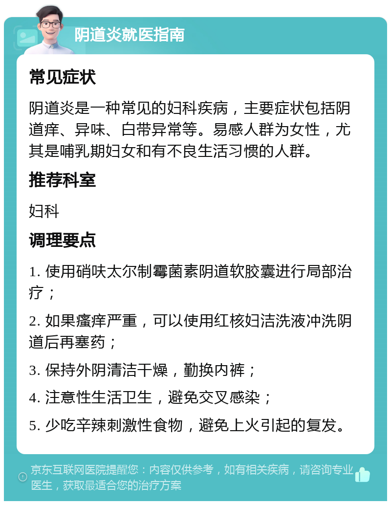 阴道炎就医指南 常见症状 阴道炎是一种常见的妇科疾病，主要症状包括阴道痒、异味、白带异常等。易感人群为女性，尤其是哺乳期妇女和有不良生活习惯的人群。 推荐科室 妇科 调理要点 1. 使用硝呋太尔制霉菌素阴道软胶囊进行局部治疗； 2. 如果瘙痒严重，可以使用红核妇洁洗液冲洗阴道后再塞药； 3. 保持外阴清洁干燥，勤换内裤； 4. 注意性生活卫生，避免交叉感染； 5. 少吃辛辣刺激性食物，避免上火引起的复发。