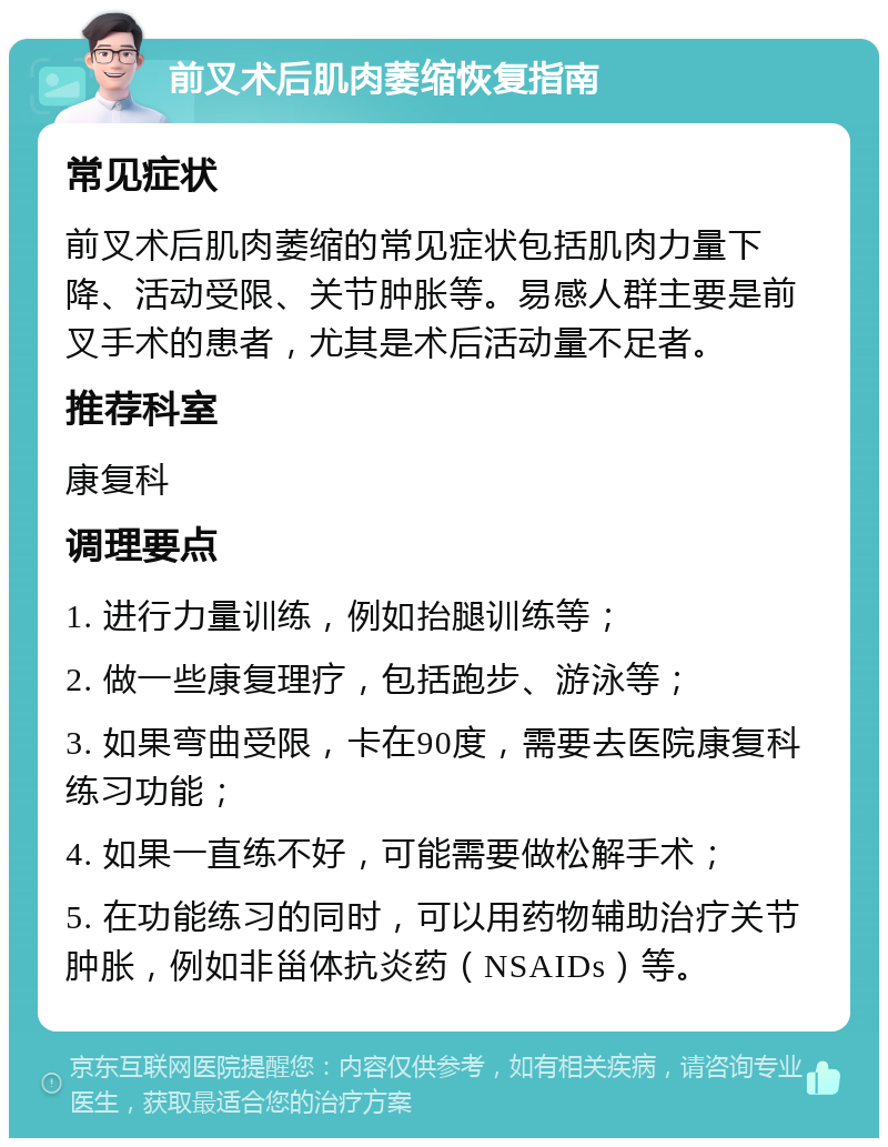 前叉术后肌肉萎缩恢复指南 常见症状 前叉术后肌肉萎缩的常见症状包括肌肉力量下降、活动受限、关节肿胀等。易感人群主要是前叉手术的患者，尤其是术后活动量不足者。 推荐科室 康复科 调理要点 1. 进行力量训练，例如抬腿训练等； 2. 做一些康复理疗，包括跑步、游泳等； 3. 如果弯曲受限，卡在90度，需要去医院康复科练习功能； 4. 如果一直练不好，可能需要做松解手术； 5. 在功能练习的同时，可以用药物辅助治疗关节肿胀，例如非甾体抗炎药（NSAIDs）等。