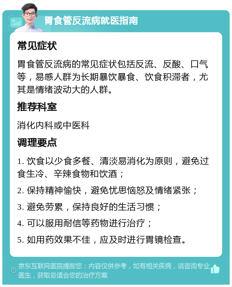 胃食管反流病就医指南 常见症状 胃食管反流病的常见症状包括反流、反酸、口气等，易感人群为长期暴饮暴食、饮食积滞者，尤其是情绪波动大的人群。 推荐科室 消化内科或中医科 调理要点 1. 饮食以少食多餐、清淡易消化为原则，避免过食生冷、辛辣食物和饮酒； 2. 保持精神愉快，避免忧思恼怒及情绪紧张； 3. 避免劳累，保持良好的生活习惯； 4. 可以服用耐信等药物进行治疗； 5. 如用药效果不佳，应及时进行胃镜检查。