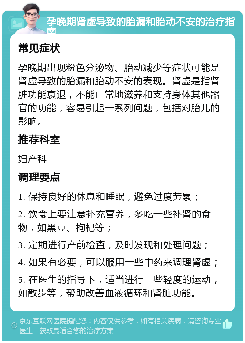 孕晚期肾虚导致的胎漏和胎动不安的治疗指南 常见症状 孕晚期出现粉色分泌物、胎动减少等症状可能是肾虚导致的胎漏和胎动不安的表现。肾虚是指肾脏功能衰退，不能正常地滋养和支持身体其他器官的功能，容易引起一系列问题，包括对胎儿的影响。 推荐科室 妇产科 调理要点 1. 保持良好的休息和睡眠，避免过度劳累； 2. 饮食上要注意补充营养，多吃一些补肾的食物，如黑豆、枸杞等； 3. 定期进行产前检查，及时发现和处理问题； 4. 如果有必要，可以服用一些中药来调理肾虚； 5. 在医生的指导下，适当进行一些轻度的运动，如散步等，帮助改善血液循环和肾脏功能。