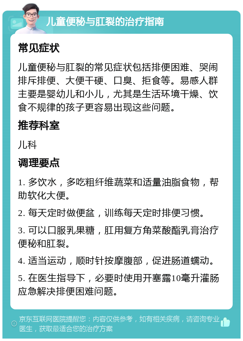 儿童便秘与肛裂的治疗指南 常见症状 儿童便秘与肛裂的常见症状包括排便困难、哭闹排斥排便、大便干硬、口臭、拒食等。易感人群主要是婴幼儿和小儿，尤其是生活环境干燥、饮食不规律的孩子更容易出现这些问题。 推荐科室 儿科 调理要点 1. 多饮水，多吃粗纤维蔬菜和适量油脂食物，帮助软化大便。 2. 每天定时做便盆，训练每天定时排便习惯。 3. 可以口服乳果糖，肛用复方角菜酸酯乳膏治疗便秘和肛裂。 4. 适当运动，顺时针按摩腹部，促进肠道蠕动。 5. 在医生指导下，必要时使用开塞露10毫升灌肠应急解决排便困难问题。