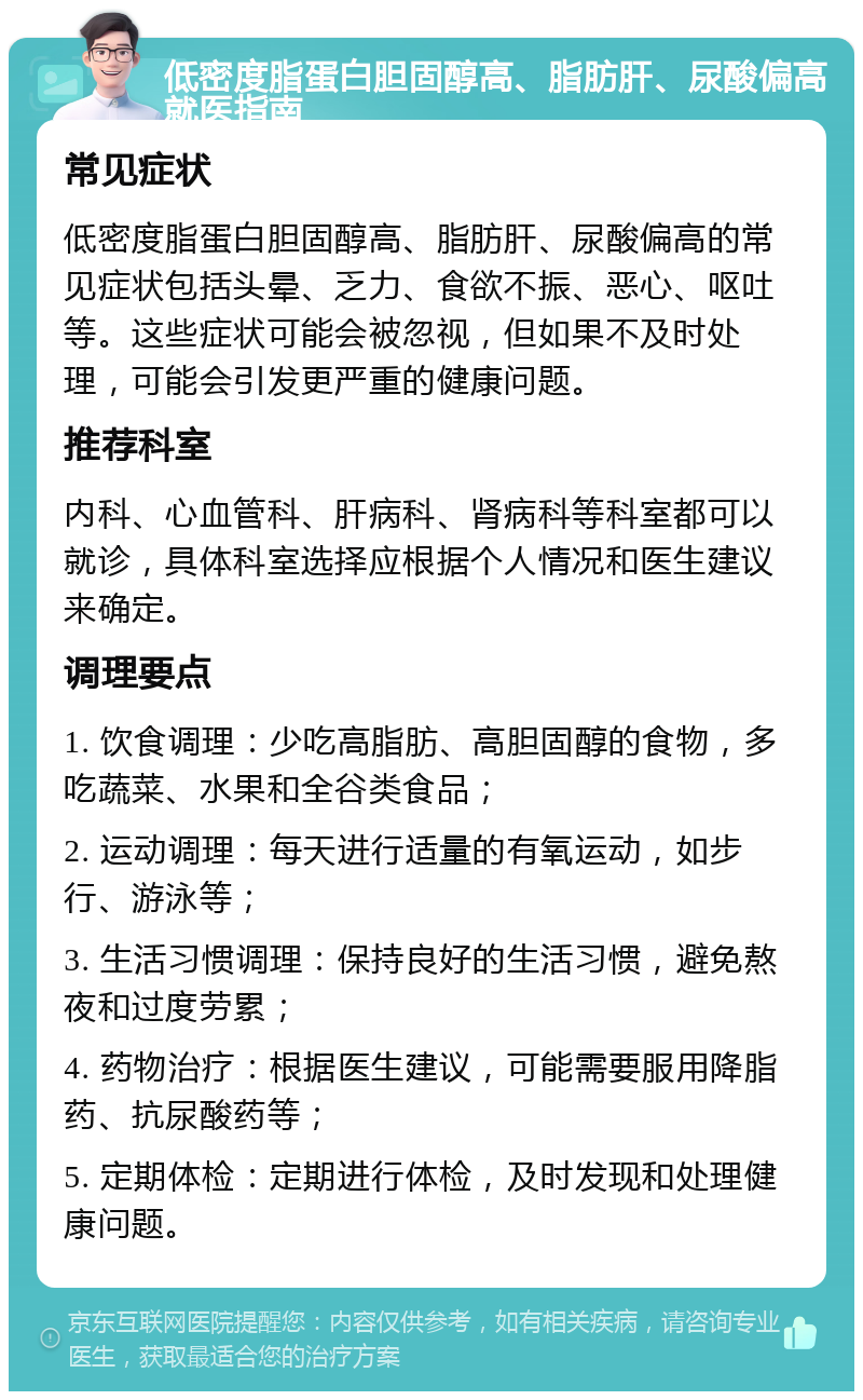 低密度脂蛋白胆固醇高、脂肪肝、尿酸偏高就医指南 常见症状 低密度脂蛋白胆固醇高、脂肪肝、尿酸偏高的常见症状包括头晕、乏力、食欲不振、恶心、呕吐等。这些症状可能会被忽视，但如果不及时处理，可能会引发更严重的健康问题。 推荐科室 内科、心血管科、肝病科、肾病科等科室都可以就诊，具体科室选择应根据个人情况和医生建议来确定。 调理要点 1. 饮食调理：少吃高脂肪、高胆固醇的食物，多吃蔬菜、水果和全谷类食品； 2. 运动调理：每天进行适量的有氧运动，如步行、游泳等； 3. 生活习惯调理：保持良好的生活习惯，避免熬夜和过度劳累； 4. 药物治疗：根据医生建议，可能需要服用降脂药、抗尿酸药等； 5. 定期体检：定期进行体检，及时发现和处理健康问题。