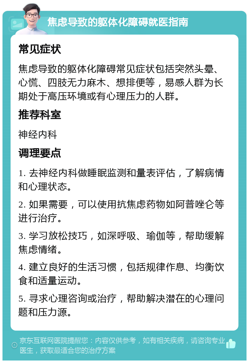 焦虑导致的躯体化障碍就医指南 常见症状 焦虑导致的躯体化障碍常见症状包括突然头晕、心慌、四肢无力麻木、想排便等，易感人群为长期处于高压环境或有心理压力的人群。 推荐科室 神经内科 调理要点 1. 去神经内科做睡眠监测和量表评估，了解病情和心理状态。 2. 如果需要，可以使用抗焦虑药物如阿普唑仑等进行治疗。 3. 学习放松技巧，如深呼吸、瑜伽等，帮助缓解焦虑情绪。 4. 建立良好的生活习惯，包括规律作息、均衡饮食和适量运动。 5. 寻求心理咨询或治疗，帮助解决潜在的心理问题和压力源。