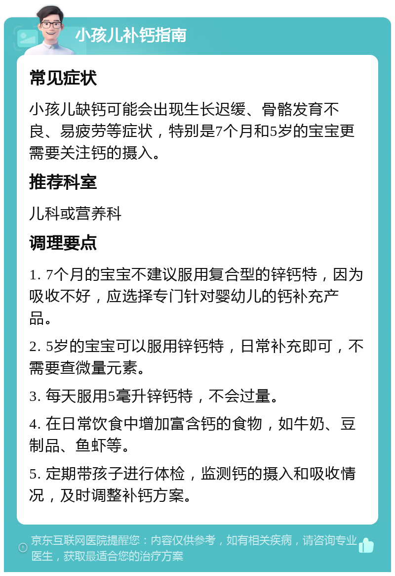 小孩儿补钙指南 常见症状 小孩儿缺钙可能会出现生长迟缓、骨骼发育不良、易疲劳等症状，特别是7个月和5岁的宝宝更需要关注钙的摄入。 推荐科室 儿科或营养科 调理要点 1. 7个月的宝宝不建议服用复合型的锌钙特，因为吸收不好，应选择专门针对婴幼儿的钙补充产品。 2. 5岁的宝宝可以服用锌钙特，日常补充即可，不需要查微量元素。 3. 每天服用5毫升锌钙特，不会过量。 4. 在日常饮食中增加富含钙的食物，如牛奶、豆制品、鱼虾等。 5. 定期带孩子进行体检，监测钙的摄入和吸收情况，及时调整补钙方案。