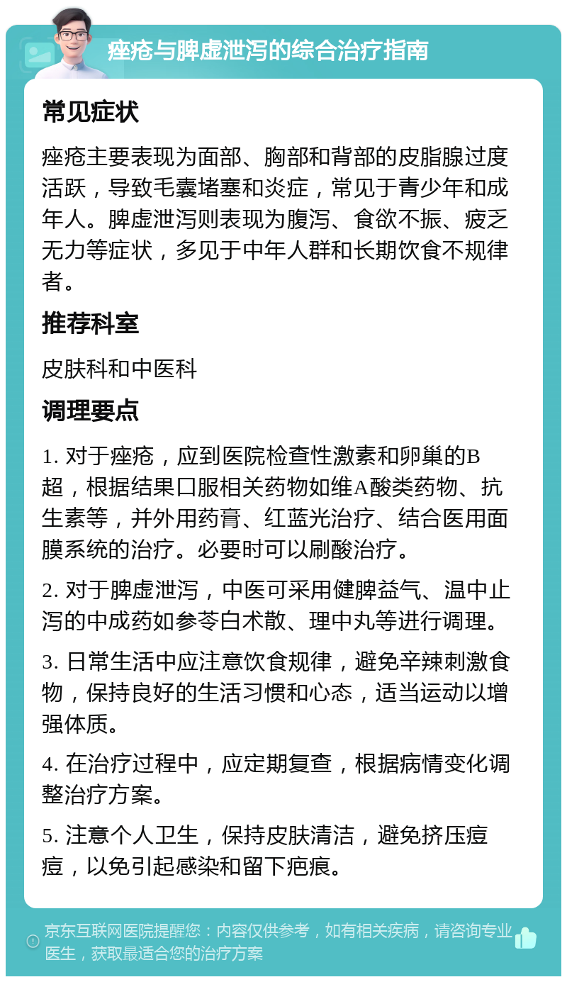 痤疮与脾虚泄泻的综合治疗指南 常见症状 痤疮主要表现为面部、胸部和背部的皮脂腺过度活跃，导致毛囊堵塞和炎症，常见于青少年和成年人。脾虚泄泻则表现为腹泻、食欲不振、疲乏无力等症状，多见于中年人群和长期饮食不规律者。 推荐科室 皮肤科和中医科 调理要点 1. 对于痤疮，应到医院检查性激素和卵巢的B超，根据结果口服相关药物如维A酸类药物、抗生素等，并外用药膏、红蓝光治疗、结合医用面膜系统的治疗。必要时可以刷酸治疗。 2. 对于脾虚泄泻，中医可采用健脾益气、温中止泻的中成药如参苓白术散、理中丸等进行调理。 3. 日常生活中应注意饮食规律，避免辛辣刺激食物，保持良好的生活习惯和心态，适当运动以增强体质。 4. 在治疗过程中，应定期复查，根据病情变化调整治疗方案。 5. 注意个人卫生，保持皮肤清洁，避免挤压痘痘，以免引起感染和留下疤痕。