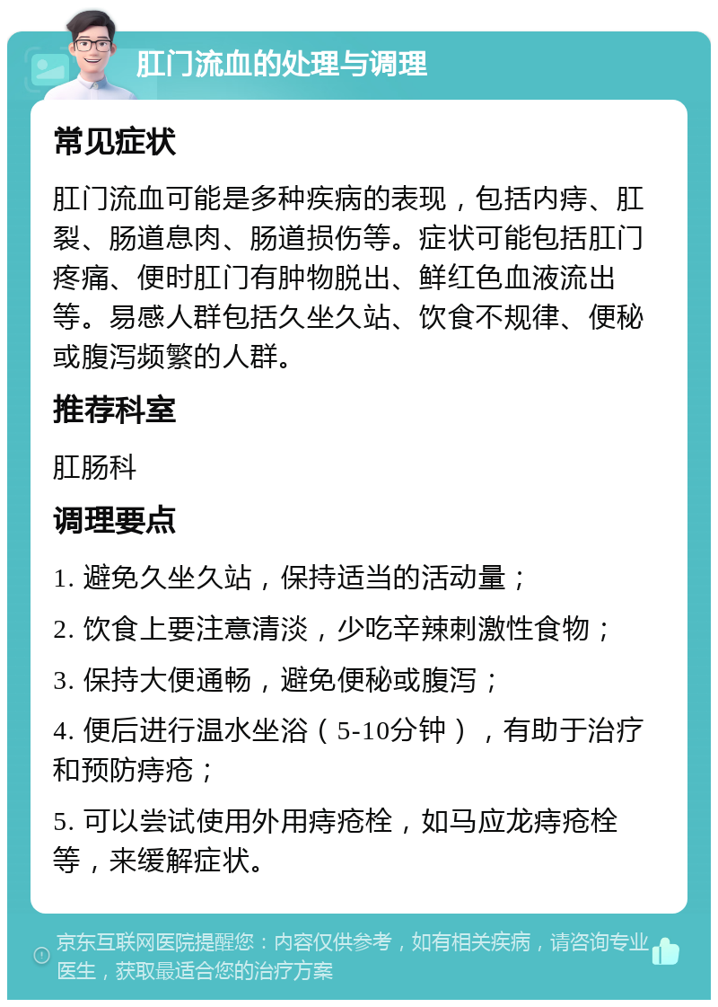 肛门流血的处理与调理 常见症状 肛门流血可能是多种疾病的表现，包括内痔、肛裂、肠道息肉、肠道损伤等。症状可能包括肛门疼痛、便时肛门有肿物脱出、鲜红色血液流出等。易感人群包括久坐久站、饮食不规律、便秘或腹泻频繁的人群。 推荐科室 肛肠科 调理要点 1. 避免久坐久站，保持适当的活动量； 2. 饮食上要注意清淡，少吃辛辣刺激性食物； 3. 保持大便通畅，避免便秘或腹泻； 4. 便后进行温水坐浴（5-10分钟），有助于治疗和预防痔疮； 5. 可以尝试使用外用痔疮栓，如马应龙痔疮栓等，来缓解症状。