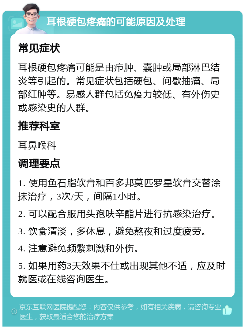 耳根硬包疼痛的可能原因及处理 常见症状 耳根硬包疼痛可能是由疖肿、囊肿或局部淋巴结炎等引起的。常见症状包括硬包、间歇抽痛、局部红肿等。易感人群包括免疫力较低、有外伤史或感染史的人群。 推荐科室 耳鼻喉科 调理要点 1. 使用鱼石脂软膏和百多邦莫匹罗星软膏交替涂抹治疗，3次/天，间隔1小时。 2. 可以配合服用头孢呋辛酯片进行抗感染治疗。 3. 饮食清淡，多休息，避免熬夜和过度疲劳。 4. 注意避免频繁刺激和外伤。 5. 如果用药3天效果不佳或出现其他不适，应及时就医或在线咨询医生。