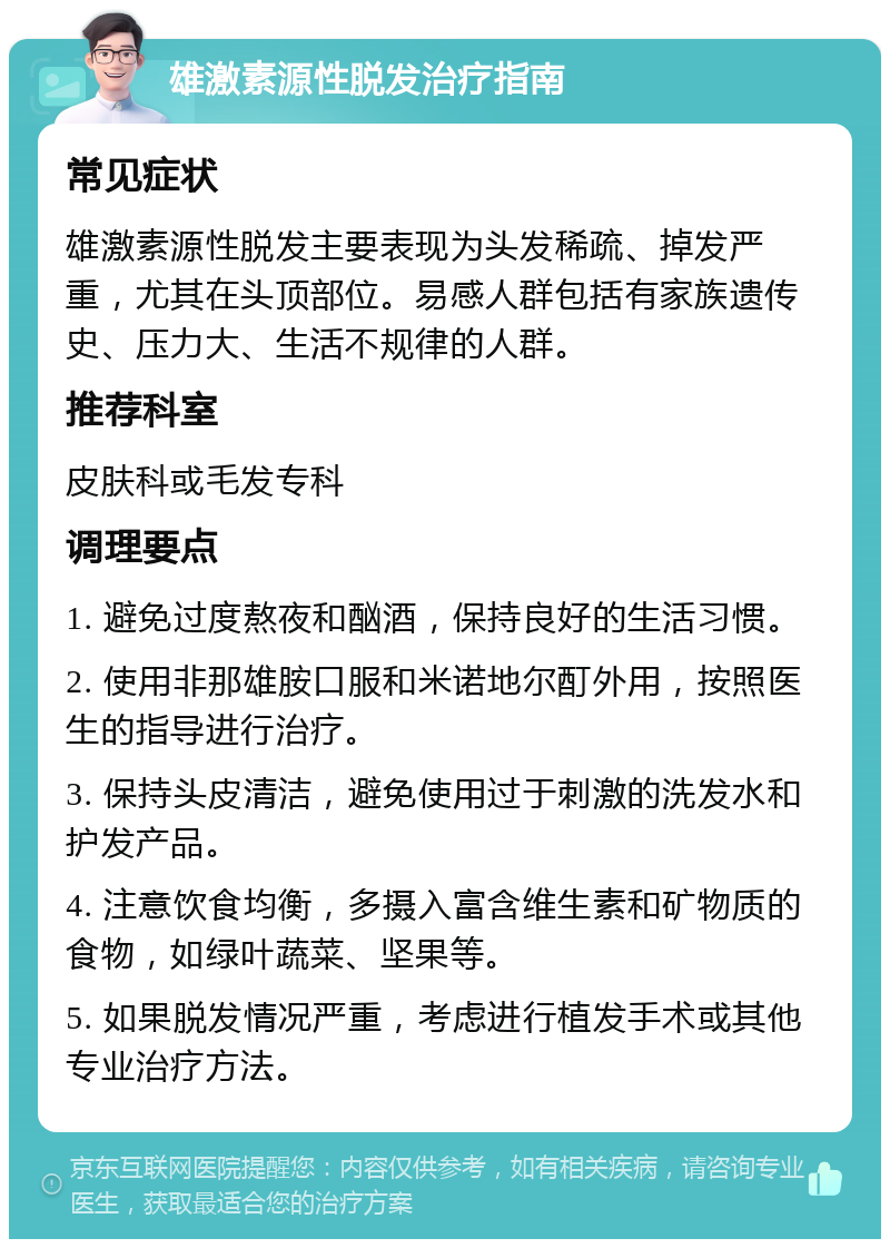 雄激素源性脱发治疗指南 常见症状 雄激素源性脱发主要表现为头发稀疏、掉发严重，尤其在头顶部位。易感人群包括有家族遗传史、压力大、生活不规律的人群。 推荐科室 皮肤科或毛发专科 调理要点 1. 避免过度熬夜和酗酒，保持良好的生活习惯。 2. 使用非那雄胺口服和米诺地尔酊外用，按照医生的指导进行治疗。 3. 保持头皮清洁，避免使用过于刺激的洗发水和护发产品。 4. 注意饮食均衡，多摄入富含维生素和矿物质的食物，如绿叶蔬菜、坚果等。 5. 如果脱发情况严重，考虑进行植发手术或其他专业治疗方法。