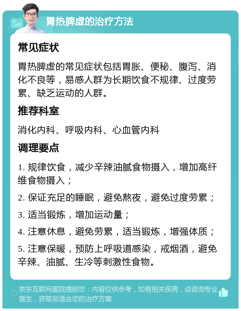 胃热脾虚的治疗方法 常见症状 胃热脾虚的常见症状包括胃胀、便秘、腹泻、消化不良等，易感人群为长期饮食不规律、过度劳累、缺乏运动的人群。 推荐科室 消化内科、呼吸内科、心血管内科 调理要点 1. 规律饮食，减少辛辣油腻食物摄入，增加高纤维食物摄入； 2. 保证充足的睡眠，避免熬夜，避免过度劳累； 3. 适当锻炼，增加运动量； 4. 注意休息，避免劳累，适当锻炼，增强体质； 5. 注意保暖，预防上呼吸道感染，戒烟酒，避免辛辣、油腻、生冷等刺激性食物。