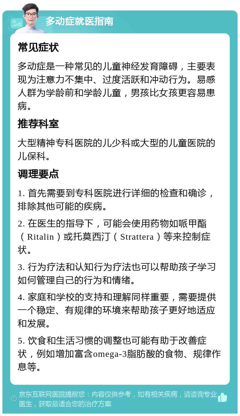 多动症就医指南 常见症状 多动症是一种常见的儿童神经发育障碍，主要表现为注意力不集中、过度活跃和冲动行为。易感人群为学龄前和学龄儿童，男孩比女孩更容易患病。 推荐科室 大型精神专科医院的儿少科或大型的儿童医院的儿保科。 调理要点 1. 首先需要到专科医院进行详细的检查和确诊，排除其他可能的疾病。 2. 在医生的指导下，可能会使用药物如哌甲酯（Ritalin）或托莫西汀（Strattera）等来控制症状。 3. 行为疗法和认知行为疗法也可以帮助孩子学习如何管理自己的行为和情绪。 4. 家庭和学校的支持和理解同样重要，需要提供一个稳定、有规律的环境来帮助孩子更好地适应和发展。 5. 饮食和生活习惯的调整也可能有助于改善症状，例如增加富含omega-3脂肪酸的食物、规律作息等。