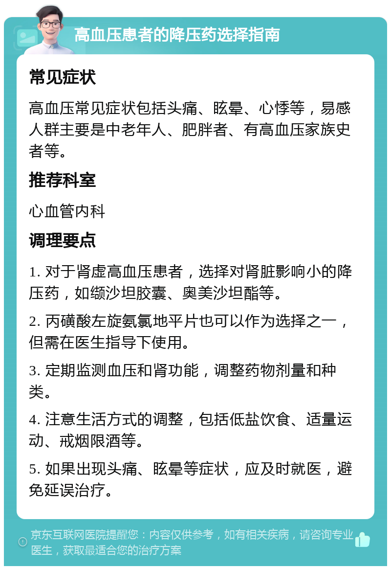 高血压患者的降压药选择指南 常见症状 高血压常见症状包括头痛、眩晕、心悸等，易感人群主要是中老年人、肥胖者、有高血压家族史者等。 推荐科室 心血管内科 调理要点 1. 对于肾虚高血压患者，选择对肾脏影响小的降压药，如缬沙坦胶囊、奥美沙坦酯等。 2. 丙磺酸左旋氨氯地平片也可以作为选择之一，但需在医生指导下使用。 3. 定期监测血压和肾功能，调整药物剂量和种类。 4. 注意生活方式的调整，包括低盐饮食、适量运动、戒烟限酒等。 5. 如果出现头痛、眩晕等症状，应及时就医，避免延误治疗。