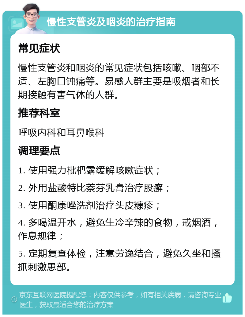 慢性支管炎及咽炎的治疗指南 常见症状 慢性支管炎和咽炎的常见症状包括咳嗽、咽部不适、左胸口钝痛等。易感人群主要是吸烟者和长期接触有害气体的人群。 推荐科室 呼吸内科和耳鼻喉科 调理要点 1. 使用强力枇杷露缓解咳嗽症状； 2. 外用盐酸特比萘芬乳膏治疗股癣； 3. 使用酮康唑洗剂治疗头皮糠疹； 4. 多喝温开水，避免生冷辛辣的食物，戒烟酒，作息规律； 5. 定期复查体检，注意劳逸结合，避免久坐和搔抓刺激患部。