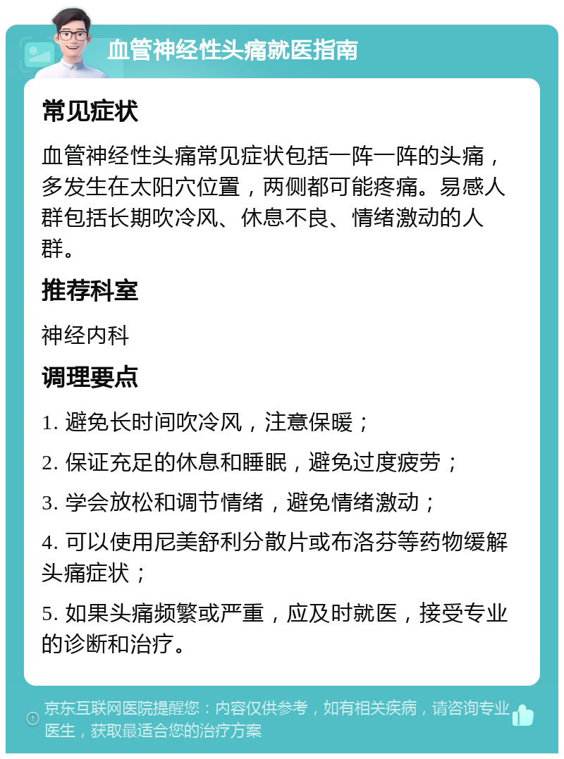 血管神经性头痛就医指南 常见症状 血管神经性头痛常见症状包括一阵一阵的头痛，多发生在太阳穴位置，两侧都可能疼痛。易感人群包括长期吹冷风、休息不良、情绪激动的人群。 推荐科室 神经内科 调理要点 1. 避免长时间吹冷风，注意保暖； 2. 保证充足的休息和睡眠，避免过度疲劳； 3. 学会放松和调节情绪，避免情绪激动； 4. 可以使用尼美舒利分散片或布洛芬等药物缓解头痛症状； 5. 如果头痛频繁或严重，应及时就医，接受专业的诊断和治疗。