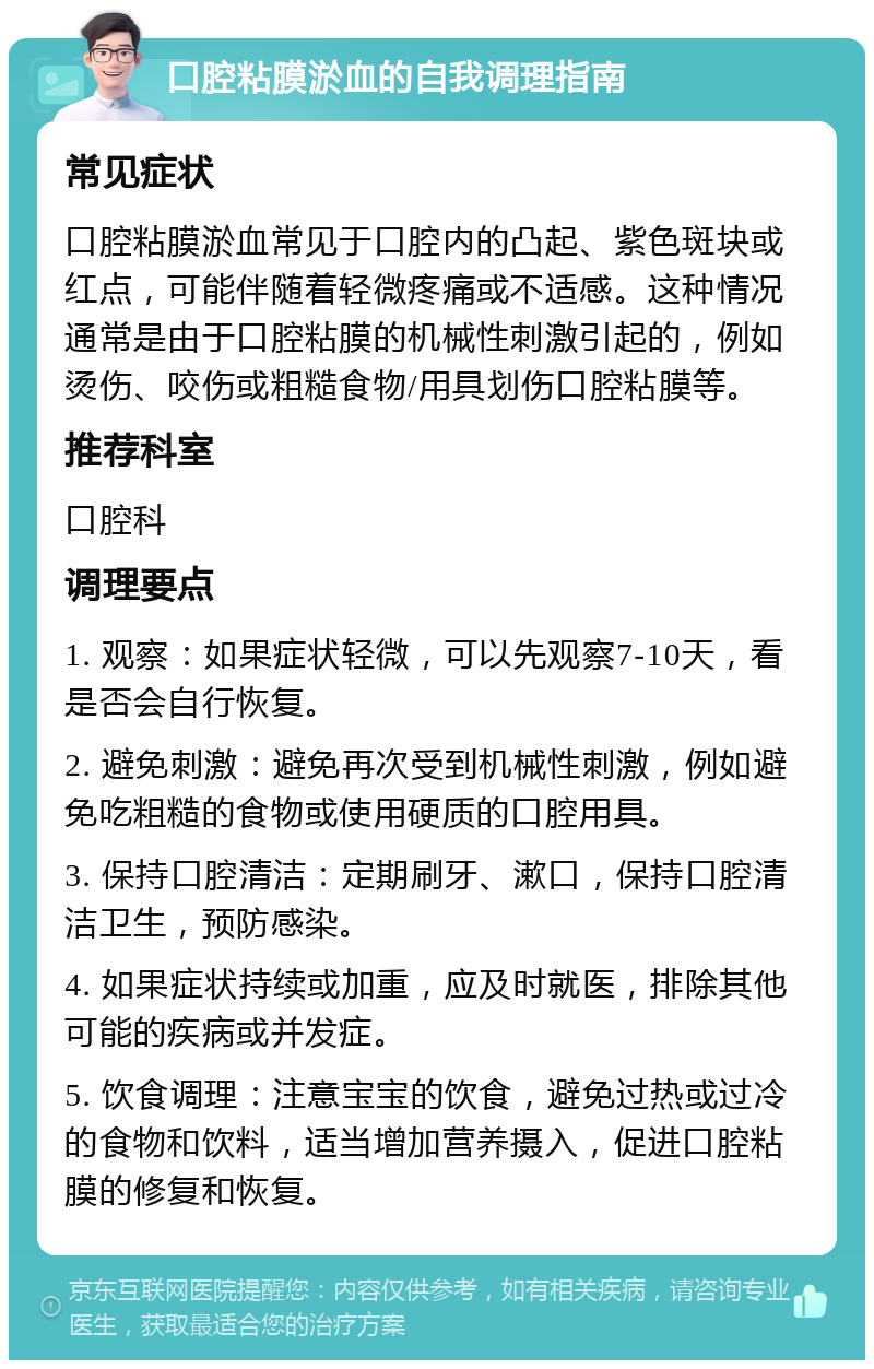 口腔粘膜淤血的自我调理指南 常见症状 口腔粘膜淤血常见于口腔内的凸起、紫色斑块或红点，可能伴随着轻微疼痛或不适感。这种情况通常是由于口腔粘膜的机械性刺激引起的，例如烫伤、咬伤或粗糙食物/用具划伤口腔粘膜等。 推荐科室 口腔科 调理要点 1. 观察：如果症状轻微，可以先观察7-10天，看是否会自行恢复。 2. 避免刺激：避免再次受到机械性刺激，例如避免吃粗糙的食物或使用硬质的口腔用具。 3. 保持口腔清洁：定期刷牙、漱口，保持口腔清洁卫生，预防感染。 4. 如果症状持续或加重，应及时就医，排除其他可能的疾病或并发症。 5. 饮食调理：注意宝宝的饮食，避免过热或过冷的食物和饮料，适当增加营养摄入，促进口腔粘膜的修复和恢复。