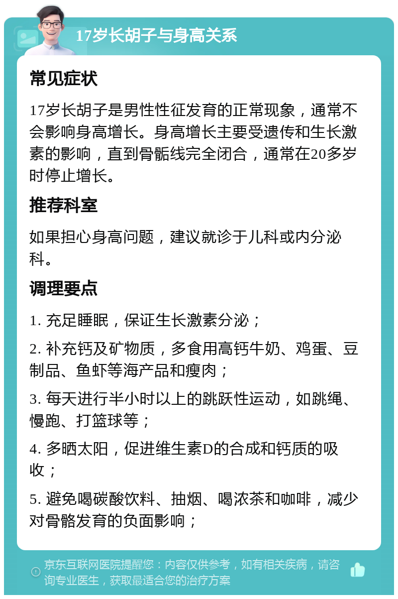 17岁长胡子与身高关系 常见症状 17岁长胡子是男性性征发育的正常现象，通常不会影响身高增长。身高增长主要受遗传和生长激素的影响，直到骨骺线完全闭合，通常在20多岁时停止增长。 推荐科室 如果担心身高问题，建议就诊于儿科或内分泌科。 调理要点 1. 充足睡眠，保证生长激素分泌； 2. 补充钙及矿物质，多食用高钙牛奶、鸡蛋、豆制品、鱼虾等海产品和瘦肉； 3. 每天进行半小时以上的跳跃性运动，如跳绳、慢跑、打篮球等； 4. 多晒太阳，促进维生素D的合成和钙质的吸收； 5. 避免喝碳酸饮料、抽烟、喝浓茶和咖啡，减少对骨骼发育的负面影响；