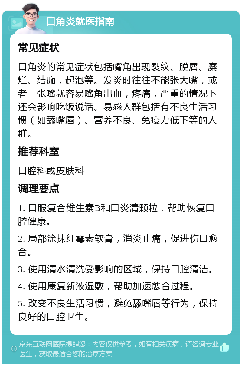 口角炎就医指南 常见症状 口角炎的常见症状包括嘴角出现裂纹、脱屑、糜烂、结痂，起泡等。发炎时往往不能张大嘴，或者一张嘴就容易嘴角出血，疼痛，严重的情况下还会影响吃饭说话。易感人群包括有不良生活习惯（如舔嘴唇）、营养不良、免疫力低下等的人群。 推荐科室 口腔科或皮肤科 调理要点 1. 口服复合维生素B和口炎清颗粒，帮助恢复口腔健康。 2. 局部涂抹红霉素软膏，消炎止痛，促进伤口愈合。 3. 使用清水清洗受影响的区域，保持口腔清洁。 4. 使用康复新液湿敷，帮助加速愈合过程。 5. 改变不良生活习惯，避免舔嘴唇等行为，保持良好的口腔卫生。