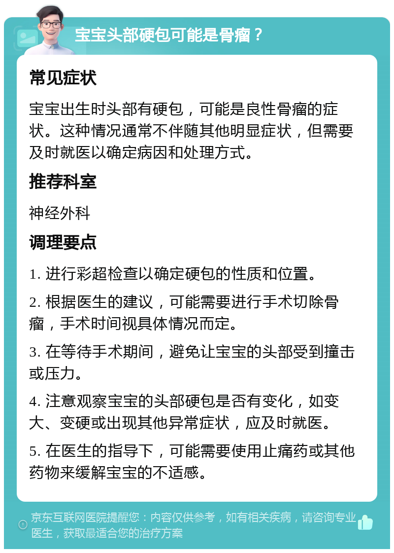 宝宝头部硬包可能是骨瘤？ 常见症状 宝宝出生时头部有硬包，可能是良性骨瘤的症状。这种情况通常不伴随其他明显症状，但需要及时就医以确定病因和处理方式。 推荐科室 神经外科 调理要点 1. 进行彩超检查以确定硬包的性质和位置。 2. 根据医生的建议，可能需要进行手术切除骨瘤，手术时间视具体情况而定。 3. 在等待手术期间，避免让宝宝的头部受到撞击或压力。 4. 注意观察宝宝的头部硬包是否有变化，如变大、变硬或出现其他异常症状，应及时就医。 5. 在医生的指导下，可能需要使用止痛药或其他药物来缓解宝宝的不适感。