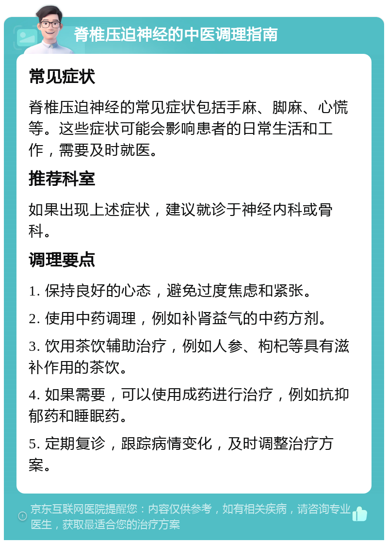 脊椎压迫神经的中医调理指南 常见症状 脊椎压迫神经的常见症状包括手麻、脚麻、心慌等。这些症状可能会影响患者的日常生活和工作，需要及时就医。 推荐科室 如果出现上述症状，建议就诊于神经内科或骨科。 调理要点 1. 保持良好的心态，避免过度焦虑和紧张。 2. 使用中药调理，例如补肾益气的中药方剂。 3. 饮用茶饮辅助治疗，例如人参、枸杞等具有滋补作用的茶饮。 4. 如果需要，可以使用成药进行治疗，例如抗抑郁药和睡眠药。 5. 定期复诊，跟踪病情变化，及时调整治疗方案。