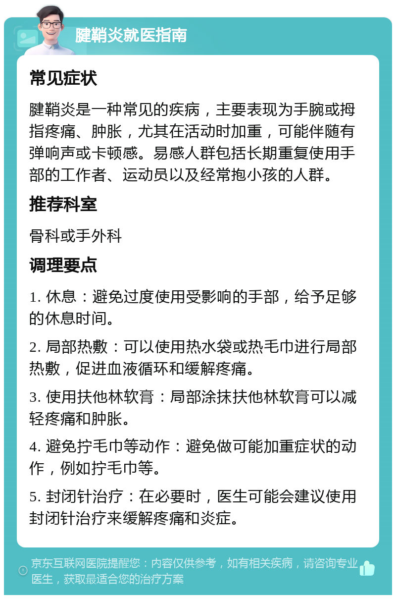 腱鞘炎就医指南 常见症状 腱鞘炎是一种常见的疾病，主要表现为手腕或拇指疼痛、肿胀，尤其在活动时加重，可能伴随有弹响声或卡顿感。易感人群包括长期重复使用手部的工作者、运动员以及经常抱小孩的人群。 推荐科室 骨科或手外科 调理要点 1. 休息：避免过度使用受影响的手部，给予足够的休息时间。 2. 局部热敷：可以使用热水袋或热毛巾进行局部热敷，促进血液循环和缓解疼痛。 3. 使用扶他林软膏：局部涂抹扶他林软膏可以减轻疼痛和肿胀。 4. 避免拧毛巾等动作：避免做可能加重症状的动作，例如拧毛巾等。 5. 封闭针治疗：在必要时，医生可能会建议使用封闭针治疗来缓解疼痛和炎症。