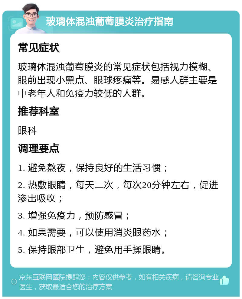 玻璃体混浊葡萄膜炎治疗指南 常见症状 玻璃体混浊葡萄膜炎的常见症状包括视力模糊、眼前出现小黑点、眼球疼痛等。易感人群主要是中老年人和免疫力较低的人群。 推荐科室 眼科 调理要点 1. 避免熬夜，保持良好的生活习惯； 2. 热敷眼睛，每天二次，每次20分钟左右，促进渗出吸收； 3. 增强免疫力，预防感冒； 4. 如果需要，可以使用消炎眼药水； 5. 保持眼部卫生，避免用手揉眼睛。