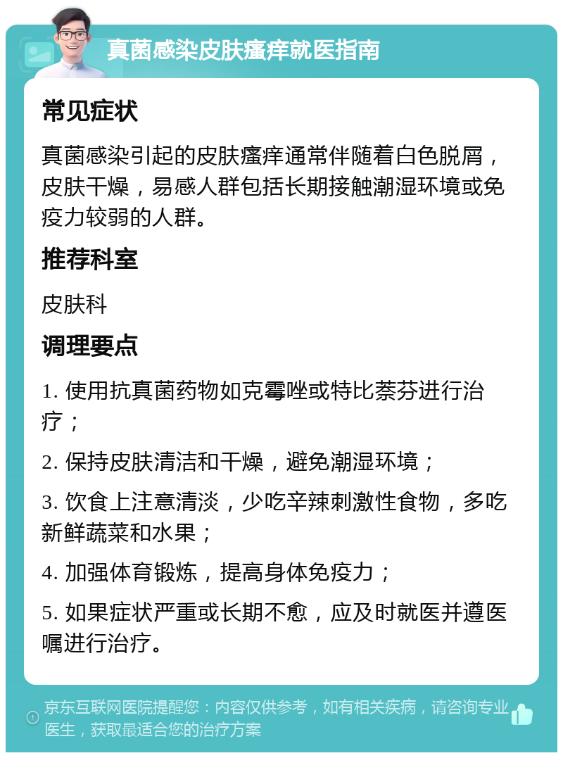 真菌感染皮肤瘙痒就医指南 常见症状 真菌感染引起的皮肤瘙痒通常伴随着白色脱屑，皮肤干燥，易感人群包括长期接触潮湿环境或免疫力较弱的人群。 推荐科室 皮肤科 调理要点 1. 使用抗真菌药物如克霉唑或特比萘芬进行治疗； 2. 保持皮肤清洁和干燥，避免潮湿环境； 3. 饮食上注意清淡，少吃辛辣刺激性食物，多吃新鲜蔬菜和水果； 4. 加强体育锻炼，提高身体免疫力； 5. 如果症状严重或长期不愈，应及时就医并遵医嘱进行治疗。