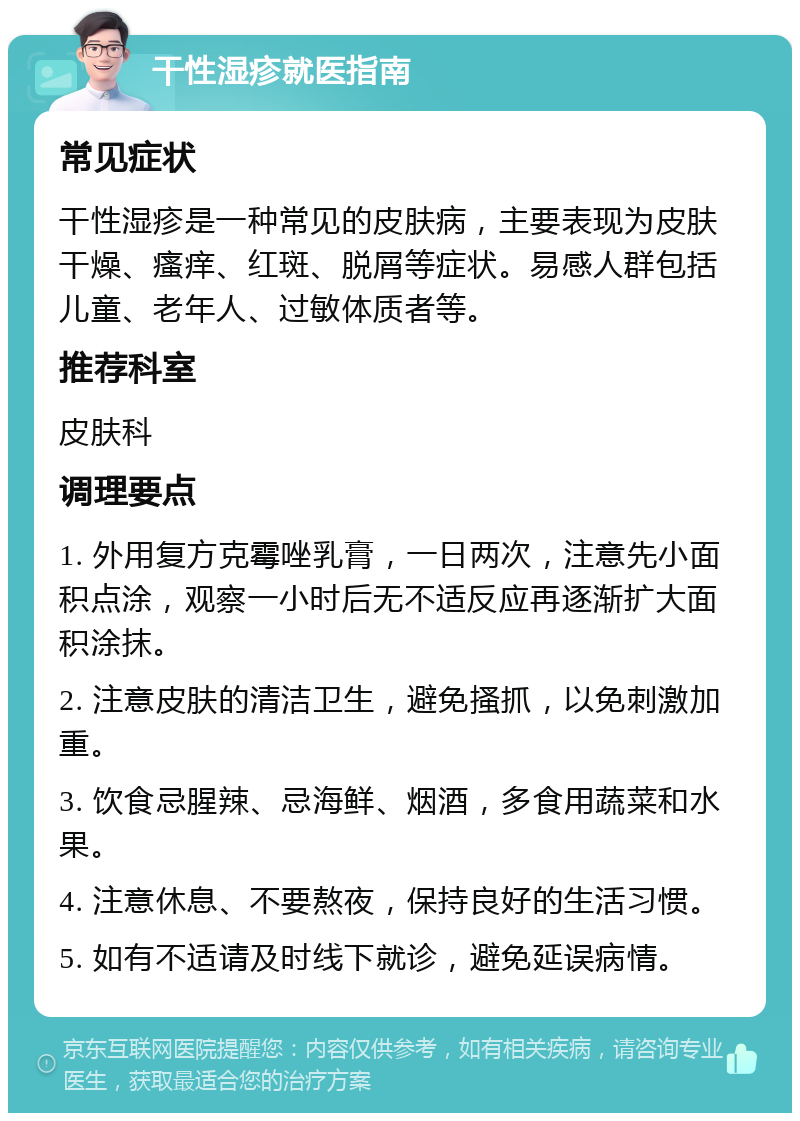 干性湿疹就医指南 常见症状 干性湿疹是一种常见的皮肤病，主要表现为皮肤干燥、瘙痒、红斑、脱屑等症状。易感人群包括儿童、老年人、过敏体质者等。 推荐科室 皮肤科 调理要点 1. 外用复方克霉唑乳膏，一日两次，注意先小面积点涂，观察一小时后无不适反应再逐渐扩大面积涂抹。 2. 注意皮肤的清洁卫生，避免搔抓，以免刺激加重。 3. 饮食忌腥辣、忌海鲜、烟酒，多食用蔬菜和水果。 4. 注意休息、不要熬夜，保持良好的生活习惯。 5. 如有不适请及时线下就诊，避免延误病情。