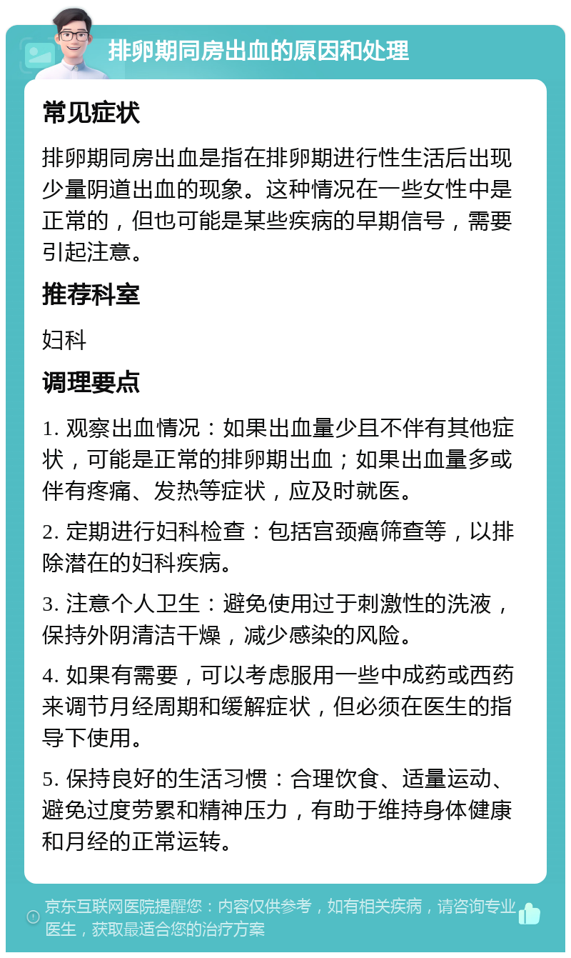 排卵期同房出血的原因和处理 常见症状 排卵期同房出血是指在排卵期进行性生活后出现少量阴道出血的现象。这种情况在一些女性中是正常的，但也可能是某些疾病的早期信号，需要引起注意。 推荐科室 妇科 调理要点 1. 观察出血情况：如果出血量少且不伴有其他症状，可能是正常的排卵期出血；如果出血量多或伴有疼痛、发热等症状，应及时就医。 2. 定期进行妇科检查：包括宫颈癌筛查等，以排除潜在的妇科疾病。 3. 注意个人卫生：避免使用过于刺激性的洗液，保持外阴清洁干燥，减少感染的风险。 4. 如果有需要，可以考虑服用一些中成药或西药来调节月经周期和缓解症状，但必须在医生的指导下使用。 5. 保持良好的生活习惯：合理饮食、适量运动、避免过度劳累和精神压力，有助于维持身体健康和月经的正常运转。