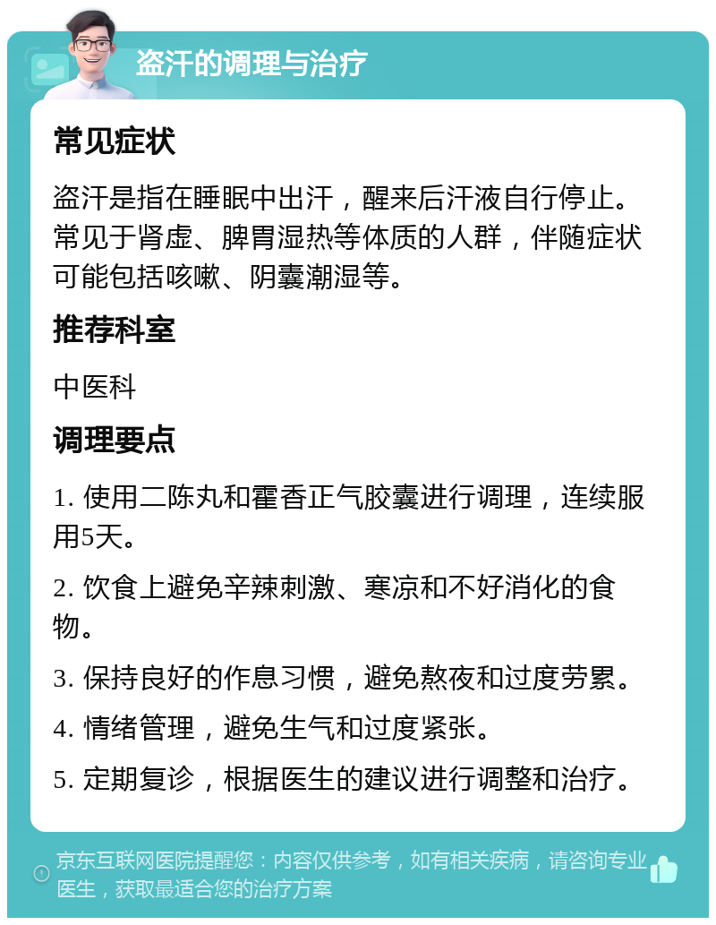 盗汗的调理与治疗 常见症状 盗汗是指在睡眠中出汗，醒来后汗液自行停止。常见于肾虚、脾胃湿热等体质的人群，伴随症状可能包括咳嗽、阴囊潮湿等。 推荐科室 中医科 调理要点 1. 使用二陈丸和霍香正气胶囊进行调理，连续服用5天。 2. 饮食上避免辛辣刺激、寒凉和不好消化的食物。 3. 保持良好的作息习惯，避免熬夜和过度劳累。 4. 情绪管理，避免生气和过度紧张。 5. 定期复诊，根据医生的建议进行调整和治疗。