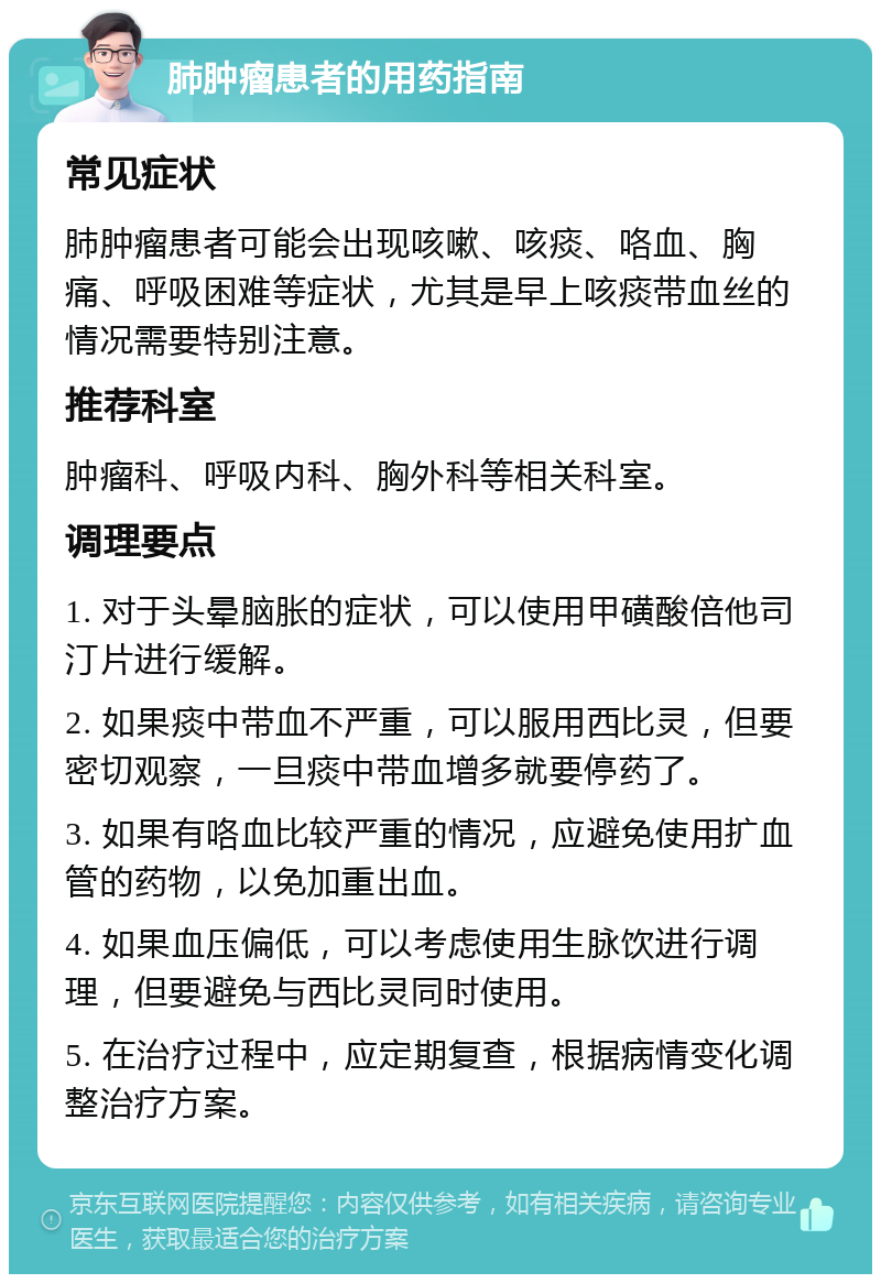 肺肿瘤患者的用药指南 常见症状 肺肿瘤患者可能会出现咳嗽、咳痰、咯血、胸痛、呼吸困难等症状，尤其是早上咳痰带血丝的情况需要特别注意。 推荐科室 肿瘤科、呼吸内科、胸外科等相关科室。 调理要点 1. 对于头晕脑胀的症状，可以使用甲磺酸倍他司汀片进行缓解。 2. 如果痰中带血不严重，可以服用西比灵，但要密切观察，一旦痰中带血增多就要停药了。 3. 如果有咯血比较严重的情况，应避免使用扩血管的药物，以免加重出血。 4. 如果血压偏低，可以考虑使用生脉饮进行调理，但要避免与西比灵同时使用。 5. 在治疗过程中，应定期复查，根据病情变化调整治疗方案。