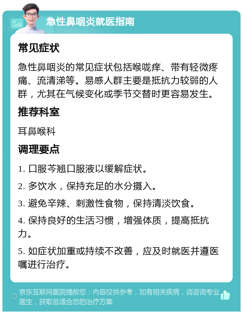 急性鼻咽炎就医指南 常见症状 急性鼻咽炎的常见症状包括喉咙痒、带有轻微疼痛、流清涕等。易感人群主要是抵抗力较弱的人群，尤其在气候变化或季节交替时更容易发生。 推荐科室 耳鼻喉科 调理要点 1. 口服芩翘口服液以缓解症状。 2. 多饮水，保持充足的水分摄入。 3. 避免辛辣、刺激性食物，保持清淡饮食。 4. 保持良好的生活习惯，增强体质，提高抵抗力。 5. 如症状加重或持续不改善，应及时就医并遵医嘱进行治疗。