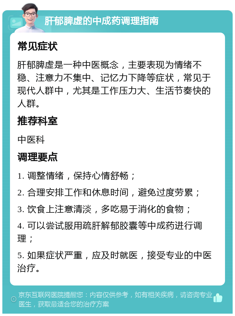 肝郁脾虚的中成药调理指南 常见症状 肝郁脾虚是一种中医概念，主要表现为情绪不稳、注意力不集中、记忆力下降等症状，常见于现代人群中，尤其是工作压力大、生活节奏快的人群。 推荐科室 中医科 调理要点 1. 调整情绪，保持心情舒畅； 2. 合理安排工作和休息时间，避免过度劳累； 3. 饮食上注意清淡，多吃易于消化的食物； 4. 可以尝试服用疏肝解郁胶囊等中成药进行调理； 5. 如果症状严重，应及时就医，接受专业的中医治疗。