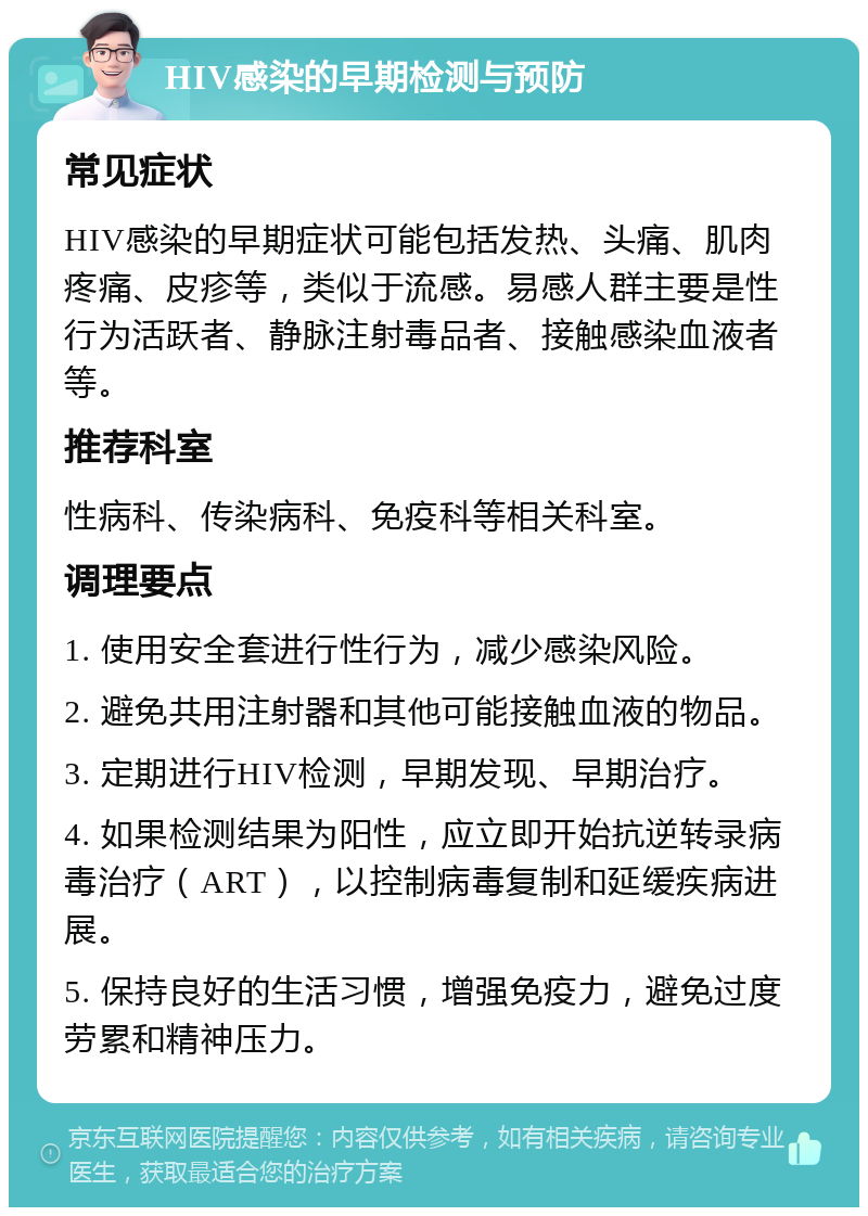 HIV感染的早期检测与预防 常见症状 HIV感染的早期症状可能包括发热、头痛、肌肉疼痛、皮疹等，类似于流感。易感人群主要是性行为活跃者、静脉注射毒品者、接触感染血液者等。 推荐科室 性病科、传染病科、免疫科等相关科室。 调理要点 1. 使用安全套进行性行为，减少感染风险。 2. 避免共用注射器和其他可能接触血液的物品。 3. 定期进行HIV检测，早期发现、早期治疗。 4. 如果检测结果为阳性，应立即开始抗逆转录病毒治疗（ART），以控制病毒复制和延缓疾病进展。 5. 保持良好的生活习惯，增强免疫力，避免过度劳累和精神压力。