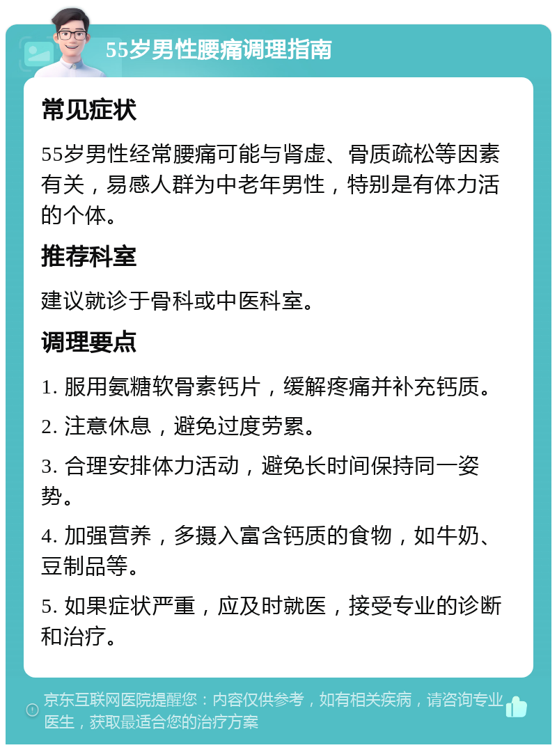 55岁男性腰痛调理指南 常见症状 55岁男性经常腰痛可能与肾虚、骨质疏松等因素有关，易感人群为中老年男性，特别是有体力活的个体。 推荐科室 建议就诊于骨科或中医科室。 调理要点 1. 服用氨糖软骨素钙片，缓解疼痛并补充钙质。 2. 注意休息，避免过度劳累。 3. 合理安排体力活动，避免长时间保持同一姿势。 4. 加强营养，多摄入富含钙质的食物，如牛奶、豆制品等。 5. 如果症状严重，应及时就医，接受专业的诊断和治疗。