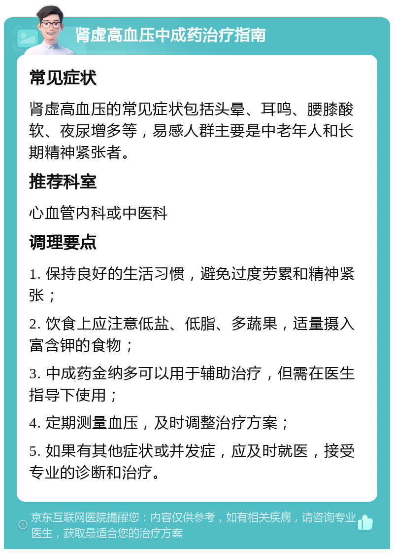 肾虚高血压中成药治疗指南 常见症状 肾虚高血压的常见症状包括头晕、耳鸣、腰膝酸软、夜尿增多等，易感人群主要是中老年人和长期精神紧张者。 推荐科室 心血管内科或中医科 调理要点 1. 保持良好的生活习惯，避免过度劳累和精神紧张； 2. 饮食上应注意低盐、低脂、多蔬果，适量摄入富含钾的食物； 3. 中成药金纳多可以用于辅助治疗，但需在医生指导下使用； 4. 定期测量血压，及时调整治疗方案； 5. 如果有其他症状或并发症，应及时就医，接受专业的诊断和治疗。