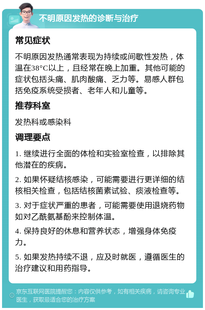 不明原因发热的诊断与治疗 常见症状 不明原因发热通常表现为持续或间歇性发热，体温在38°C以上，且经常在晚上加重。其他可能的症状包括头痛、肌肉酸痛、乏力等。易感人群包括免疫系统受损者、老年人和儿童等。 推荐科室 发热科或感染科 调理要点 1. 继续进行全面的体检和实验室检查，以排除其他潜在的疾病。 2. 如果怀疑结核感染，可能需要进行更详细的结核相关检查，包括结核菌素试验、痰液检查等。 3. 对于症状严重的患者，可能需要使用退烧药物如对乙酰氨基酚来控制体温。 4. 保持良好的休息和营养状态，增强身体免疫力。 5. 如果发热持续不退，应及时就医，遵循医生的治疗建议和用药指导。