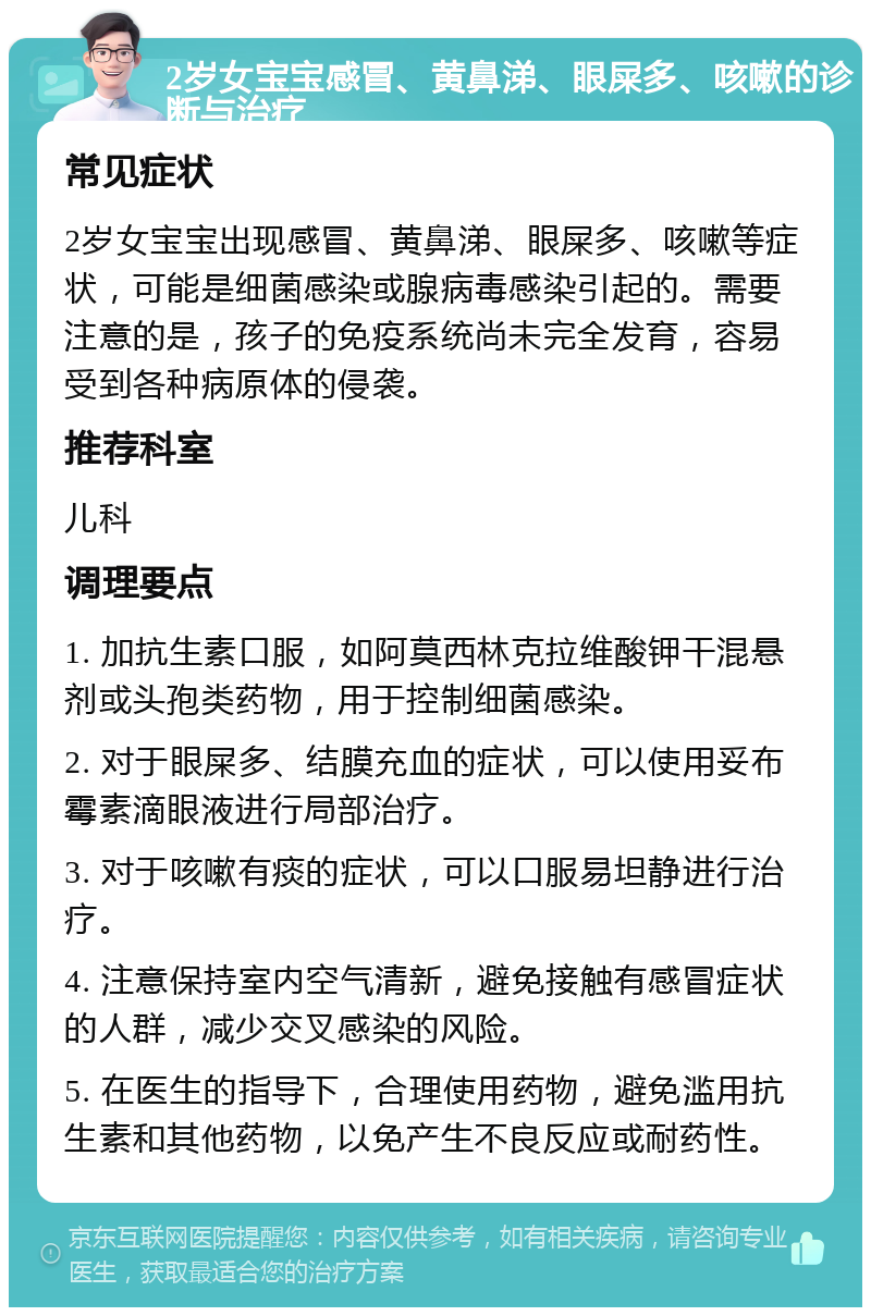 2岁女宝宝感冒、黄鼻涕、眼屎多、咳嗽的诊断与治疗 常见症状 2岁女宝宝出现感冒、黄鼻涕、眼屎多、咳嗽等症状，可能是细菌感染或腺病毒感染引起的。需要注意的是，孩子的免疫系统尚未完全发育，容易受到各种病原体的侵袭。 推荐科室 儿科 调理要点 1. 加抗生素口服，如阿莫西林克拉维酸钾干混悬剂或头孢类药物，用于控制细菌感染。 2. 对于眼屎多、结膜充血的症状，可以使用妥布霉素滴眼液进行局部治疗。 3. 对于咳嗽有痰的症状，可以口服易坦静进行治疗。 4. 注意保持室内空气清新，避免接触有感冒症状的人群，减少交叉感染的风险。 5. 在医生的指导下，合理使用药物，避免滥用抗生素和其他药物，以免产生不良反应或耐药性。