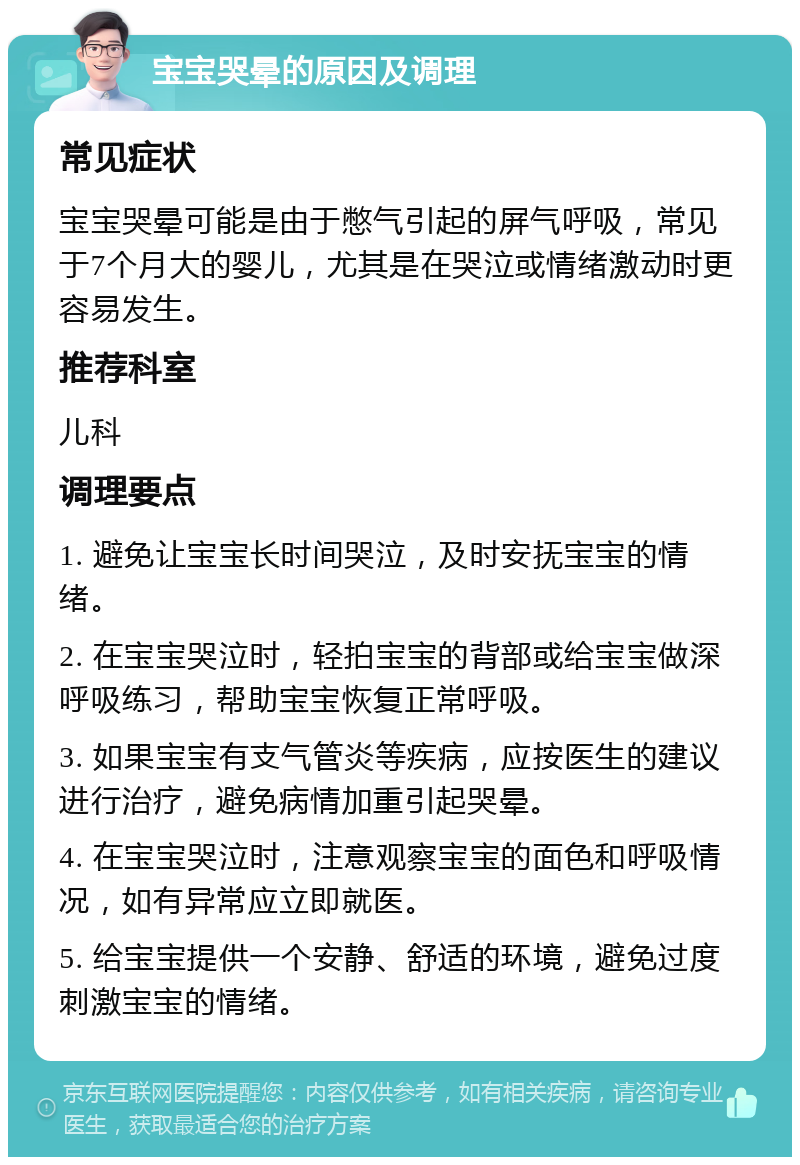 宝宝哭晕的原因及调理 常见症状 宝宝哭晕可能是由于憋气引起的屏气呼吸，常见于7个月大的婴儿，尤其是在哭泣或情绪激动时更容易发生。 推荐科室 儿科 调理要点 1. 避免让宝宝长时间哭泣，及时安抚宝宝的情绪。 2. 在宝宝哭泣时，轻拍宝宝的背部或给宝宝做深呼吸练习，帮助宝宝恢复正常呼吸。 3. 如果宝宝有支气管炎等疾病，应按医生的建议进行治疗，避免病情加重引起哭晕。 4. 在宝宝哭泣时，注意观察宝宝的面色和呼吸情况，如有异常应立即就医。 5. 给宝宝提供一个安静、舒适的环境，避免过度刺激宝宝的情绪。