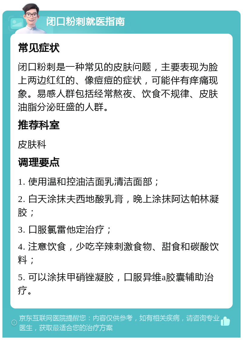 闭口粉刺就医指南 常见症状 闭口粉刺是一种常见的皮肤问题，主要表现为脸上两边红红的、像痘痘的症状，可能伴有痒痛现象。易感人群包括经常熬夜、饮食不规律、皮肤油脂分泌旺盛的人群。 推荐科室 皮肤科 调理要点 1. 使用温和控油洁面乳清洁面部； 2. 白天涂抹夫西地酸乳膏，晚上涂抹阿达帕林凝胶； 3. 口服氯雷他定治疗； 4. 注意饮食，少吃辛辣刺激食物、甜食和碳酸饮料； 5. 可以涂抹甲硝锉凝胶，口服异维a胶囊辅助治疗。