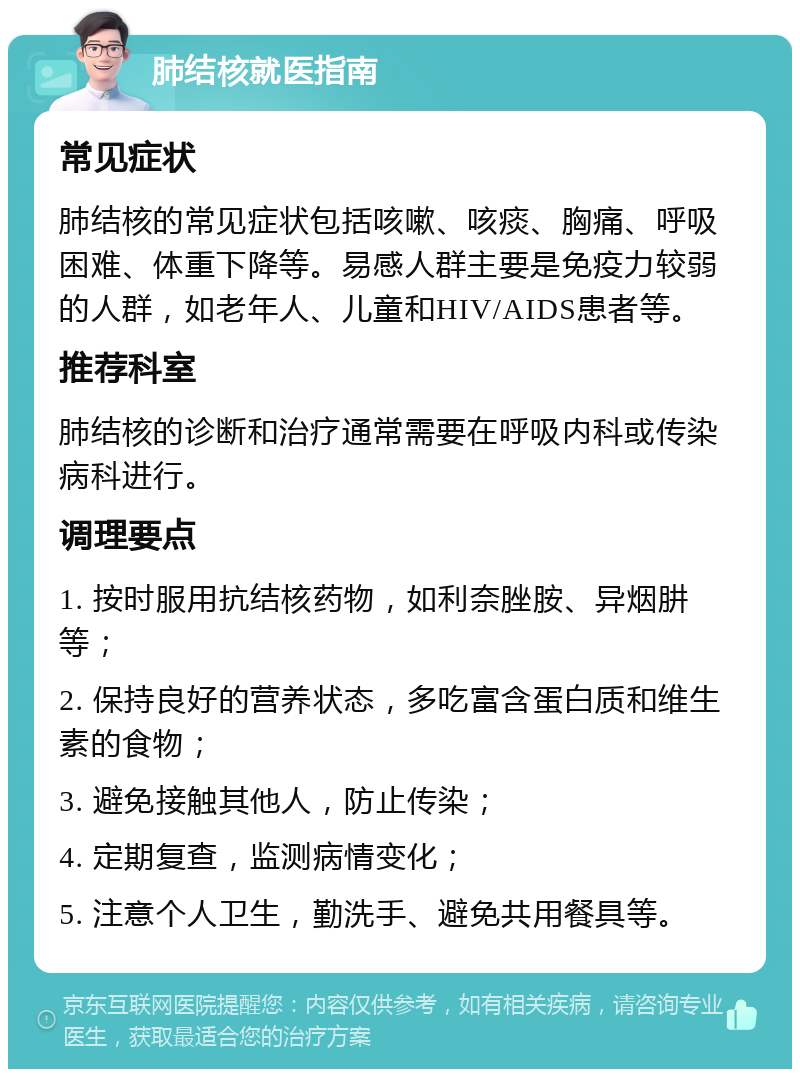 肺结核就医指南 常见症状 肺结核的常见症状包括咳嗽、咳痰、胸痛、呼吸困难、体重下降等。易感人群主要是免疫力较弱的人群，如老年人、儿童和HIV/AIDS患者等。 推荐科室 肺结核的诊断和治疗通常需要在呼吸内科或传染病科进行。 调理要点 1. 按时服用抗结核药物，如利奈脞胺、异烟肼等； 2. 保持良好的营养状态，多吃富含蛋白质和维生素的食物； 3. 避免接触其他人，防止传染； 4. 定期复查，监测病情变化； 5. 注意个人卫生，勤洗手、避免共用餐具等。